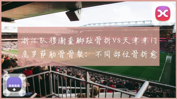 浙江队穆谢奎脚趾骨折vs天津津门虎罗萨肋骨骨裂:不同部位骨折愈合速度