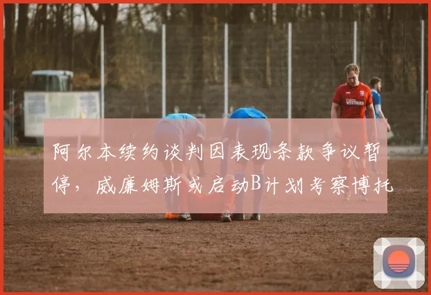 阿尔本续约谈判因表现条款争议暂停，威廉姆斯或启动B计划考察博托莱托