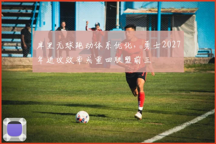 库里无球跑动体系优化,勇士2027年进攻效率或重回联盟前三