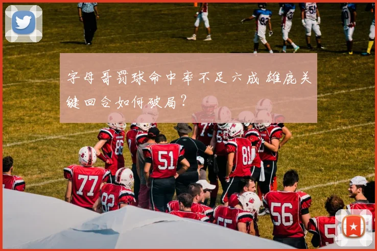 字母哥罚球命中率不足六成 雄鹿关键回合如何破局？