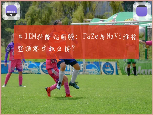 年IEM科隆站前瞻:FaZe与NaVi谁将登顶赛季积分榜?