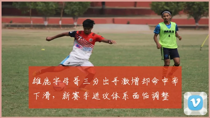 雄鹿字母哥三分出手激增却命中率下滑，新赛季进攻体系面临调整