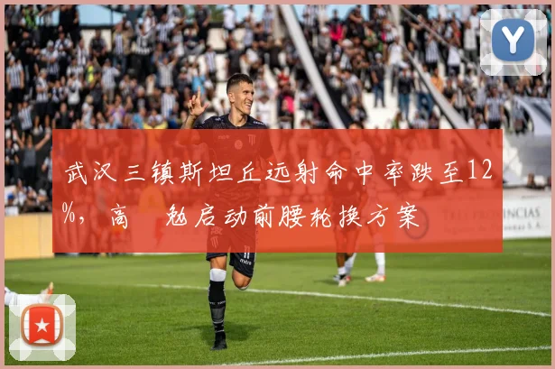 武汉三镇斯坦丘远射命中率跌至12%，高畠勉启动前腰轮换方案