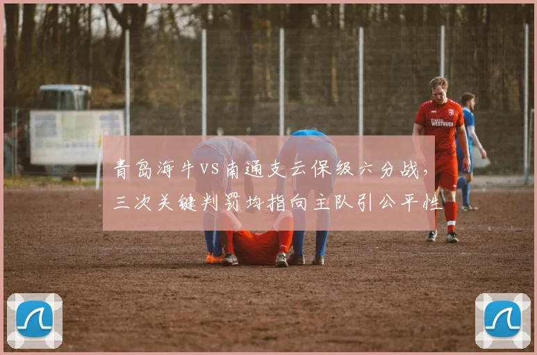 青岛海牛vs南通支云保级六分战,三次关键判罚均指向主队引公平性质疑